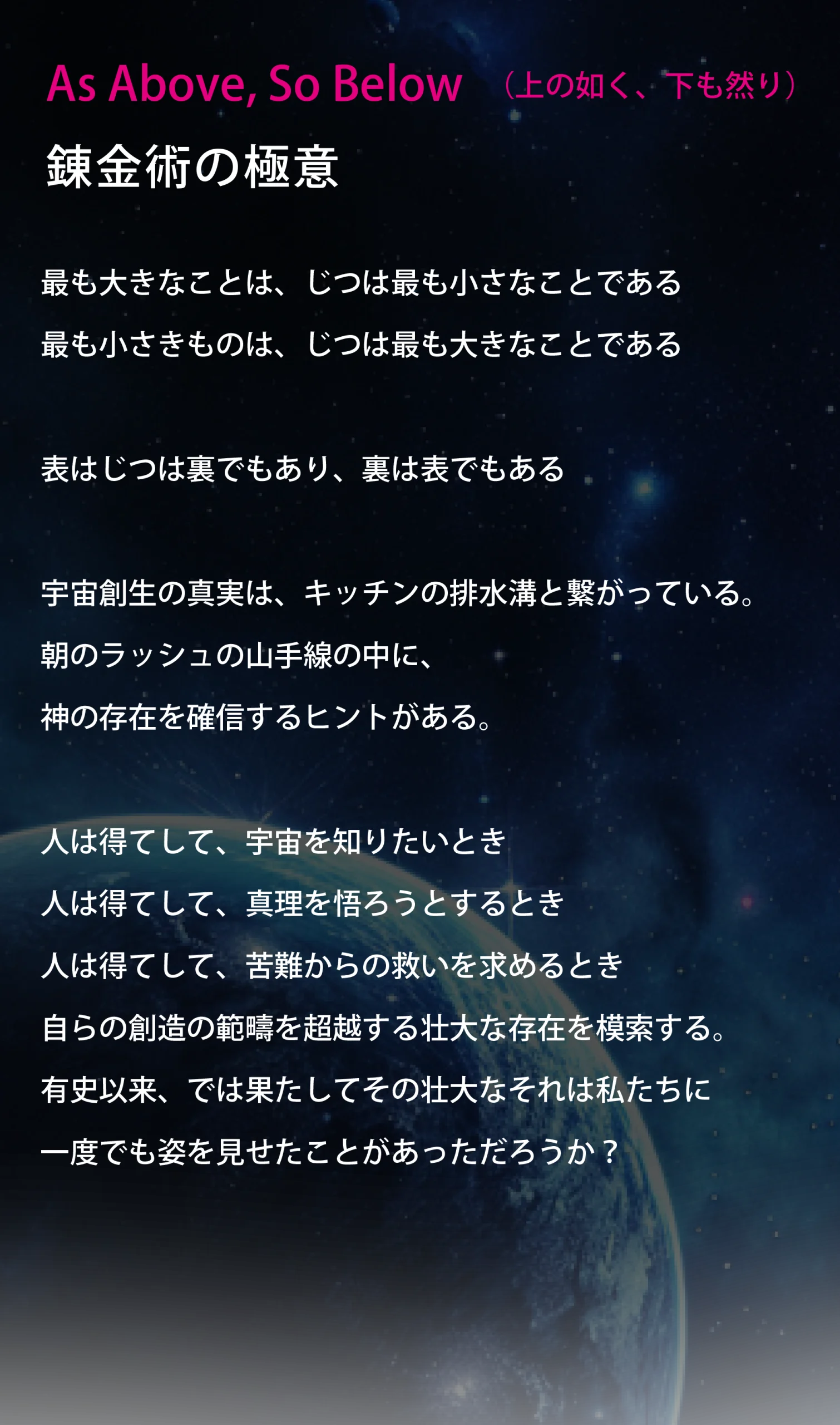 
As Above, So Below （上の如く、下も然り） 錬金術の極意

最も大きなことは、じつは最も小さなことである
最も小さきものは、じつは最も大きなことである

表はじつは裏でもあり、裏は表でもある

宇宙創生の真実は、キッチンの排水溝と繋がっている。 朝のラッシュの山手線の中に、神の存在を確信するヒントがある。

人は得てして、宇宙を知りたいとき
人は得てして、真理を悟ろうとするとき
人は得てして、苦難からの救いを求めるとき
自らの創造の範疇を超越する壮大な存在を模索する。
有史以来、では果たしてその壮大なそれは私たちに
一度でも姿を見せたことがあっただろうか？
