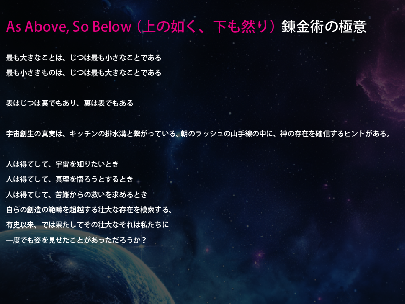 
As Above, So Below （上の如く、下も然り） 錬金術の極意

最も大きなことは、じつは最も小さなことである
最も小さきものは、じつは最も大きなことである

表はじつは裏でもあり、裏は表でもある

宇宙創生の真実は、キッチンの排水溝と繋がっている。 朝のラッシュの山手線の中に、神の存在を確信するヒントがある。

人は得てして、宇宙を知りたいとき
人は得てして、真理を悟ろうとするとき
人は得てして、苦難からの救いを求めるとき
自らの創造の範疇を超越する壮大な存在を模索する。
有史以来、では果たしてその壮大なそれは私たちに
一度でも姿を見せたことがあっただろうか？
